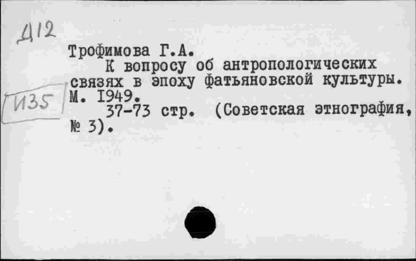 ﻿Трофимова Г.А.
К вопросу об антропологических связях в эпоху фатьяновской культуры.
ПлЧГ М. 1949.
37-73 стр. (Советская этнография, № 3).